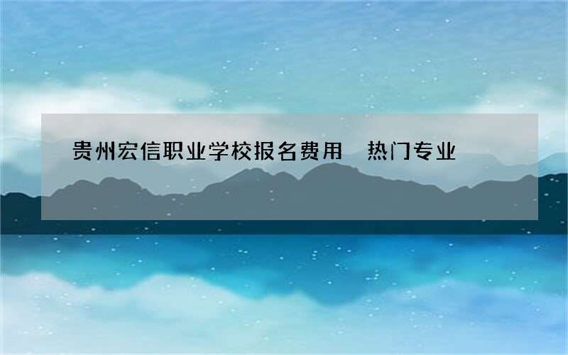 贵州宏信职业学校报名费用 热门专业